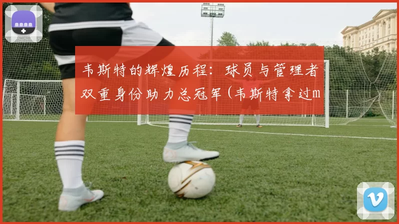 韦斯特的辉煌历程：球员与管理者双重身份助力总冠军(韦斯特拿过mvp吗)