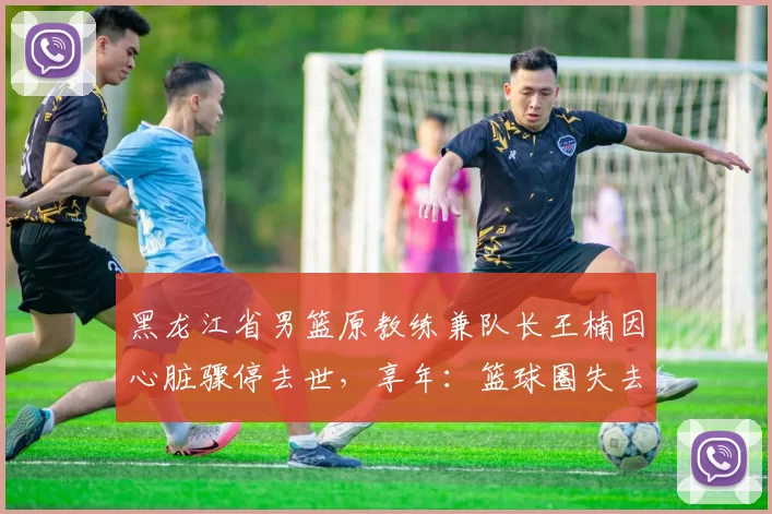 黑龙江省男篮原教练兼队长王楠因心脏骤停去世，享年：篮球圈失去一位传奇