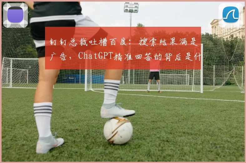 钉钉总裁吐槽百度：搜索结果满是广告，ChatGPT精准回答的背后是什么？