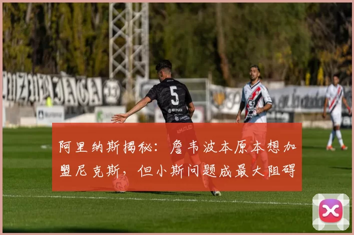 阿里纳斯揭秘：詹韦波本原本想加盟尼克斯，但小斯问题成最大阻碍