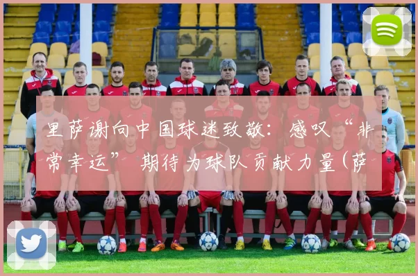 里萨谢向中国球迷致敬：感叹“非常幸运” 期待为球队贡献力量(萨里是哪个队的教练)